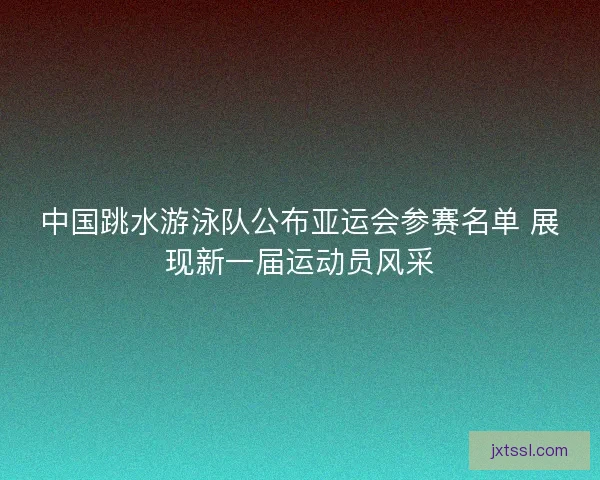中国跳水游泳队公布亚运会参赛名单 展现新一届运动员风采