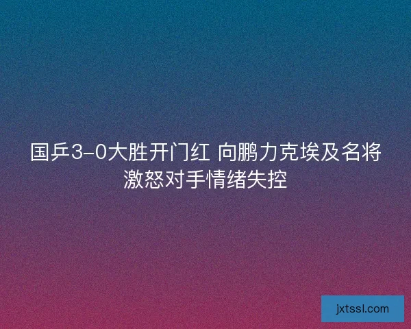 国乒3-0大胜开门红 向鹏力克埃及名将激怒对手情绪失控
