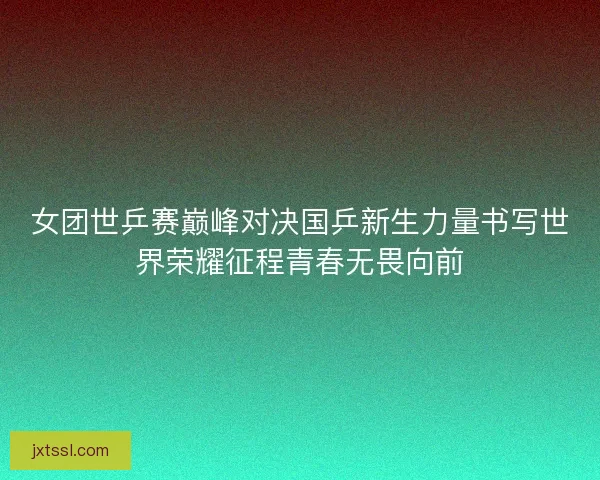 女团世乒赛巅峰对决国乒新生力量书写世界荣耀征程青春无畏向前