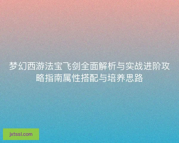 梦幻西游法宝飞剑全面解析与实战进阶攻略指南属性搭配与培养思路