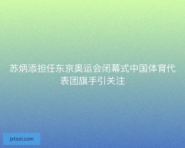 苏炳添担任东京奥运会闭幕式中国体育代表团旗手引关注 苏炳添担任东京奥运会闭幕式中国体育代表团旗手引关注