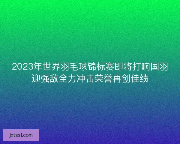 2023年世界羽毛球锦标赛即将打响国羽迎强敌全力冲击荣誉再创佳绩 2023年世界羽毛球锦标赛即将打响国羽迎强敌全力冲击荣誉再创佳绩