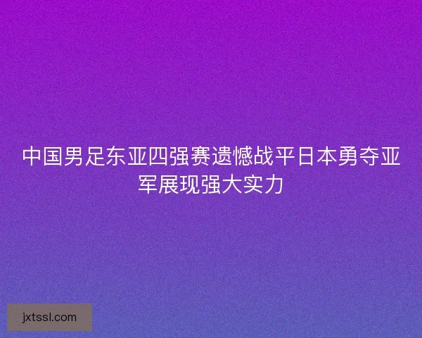 中国男足东亚四强赛遗憾战平日本勇夺亚军展现强大实力