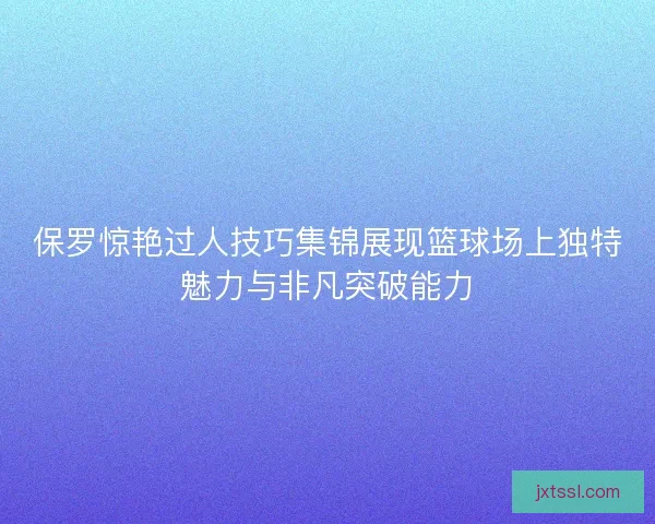 保罗惊艳过人技巧集锦展现篮球场上独特魅力与非凡突破能力