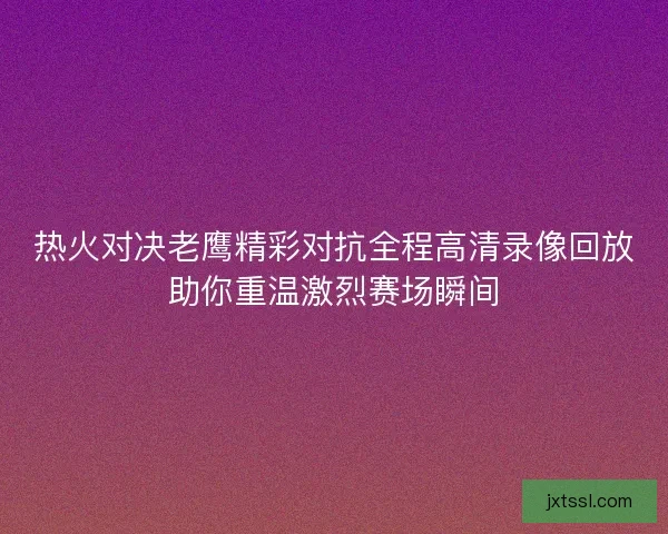 热火对决老鹰精彩对抗全程高清录像回放助你重温激烈赛场瞬间