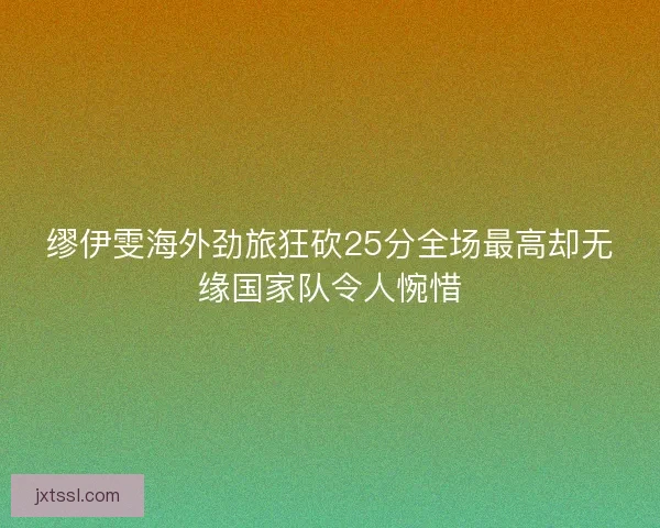 缪伊雯海外劲旅狂砍25分全场最高却无缘国家队令人惋惜 缪伊雯海外劲旅狂砍25分全场最高却无缘国家队令人惋惜