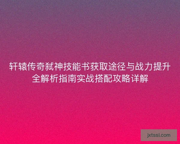 轩辕传奇弑神技能书获取途径与战力提升全解析指南实战搭配攻略详解 轩辕传奇弑神技能书获取途径与战力提升全解析指南实战搭配攻略详解