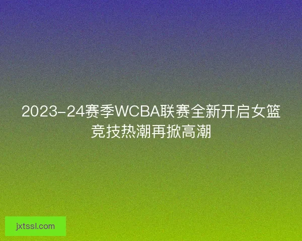 2023-24赛季WCBA联赛全新开启女篮竞技热潮再掀高潮 2023-24赛季WCBA联赛全新开启女篮竞技热潮再掀高潮