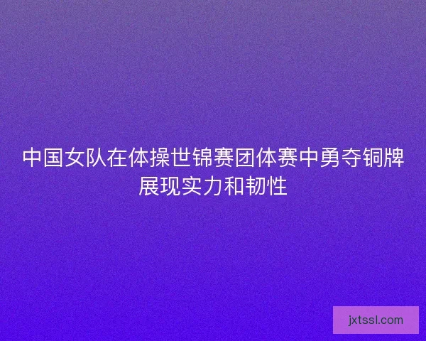 中国女队在体操世锦赛团体赛中勇夺铜牌展现实力和韧性