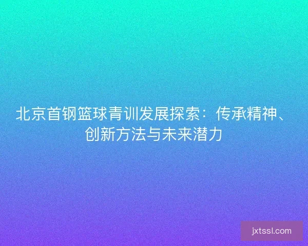 北京首钢篮球青训发展探索：传承精神、创新方法与未来潜力