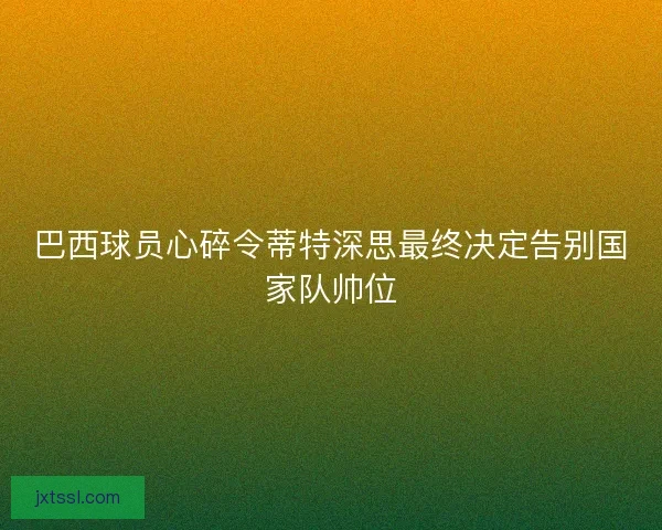 巴西球员心碎令蒂特深思最终决定告别国家队帅位