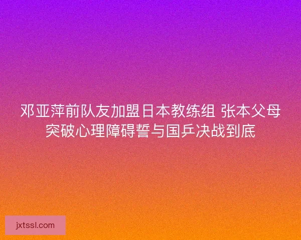 邓亚萍前队友加盟日本教练组 张本父母突破心理障碍誓与国乒决战到底 邓亚萍前队友加盟日本教练组 张本父母突破心理障碍誓与国乒决战到底