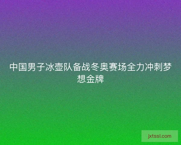中国男子冰壶队备战冬奥赛场全力冲刺梦想金牌