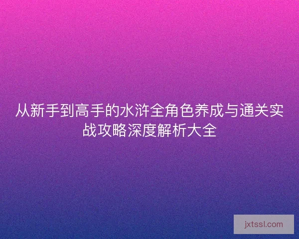 从新手到高手的水浒全角色养成与通关实战攻略深度解析大全