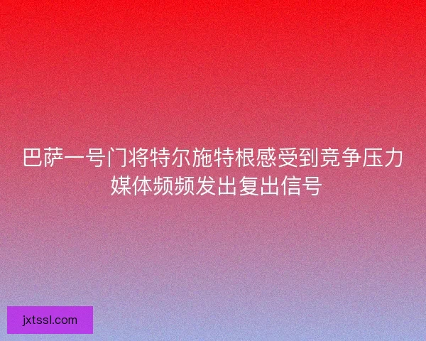 巴萨一号门将特尔施特根感受到竞争压力 媒体频频发出复出信号