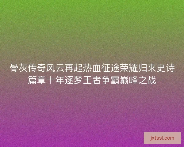 骨灰传奇风云再起热血征途荣耀归来史诗篇章十年逐梦王者争霸巅峰之战 骨灰传奇风云再起热血征途荣耀归来史诗篇章十年逐梦王者争霸巅峰之战