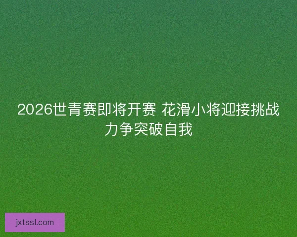 2026世青赛即将开赛 花滑小将迎接挑战力争突破自我