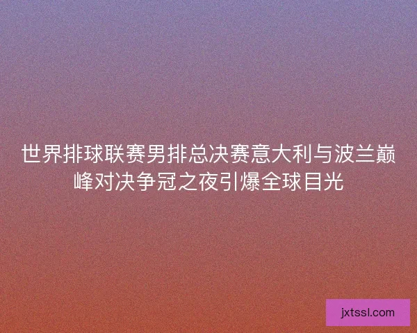 世界排球联赛男排总决赛意大利与波兰巅峰对决争冠之夜引爆全球目光 世界排球联赛男排总决赛意大利与波兰巅峰对决争冠之夜引爆全球目光