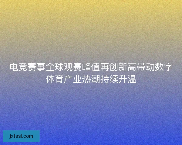 电竞赛事全球观赛峰值再创新高带动数字体育产业热潮持续升温 电竞赛事全球观赛峰值再创新高带动数字体育产业热潮持续升温