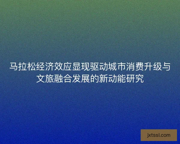 马拉松经济效应显现驱动城市消费升级与文旅融合发展的新动能研究