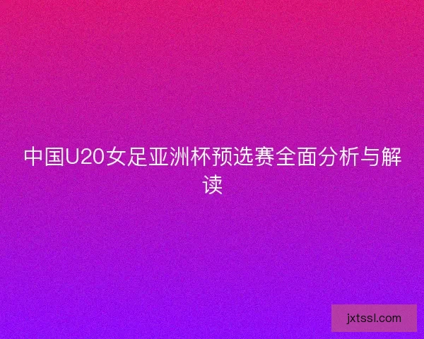 中国U20女足亚洲杯预选赛全面分析与解读