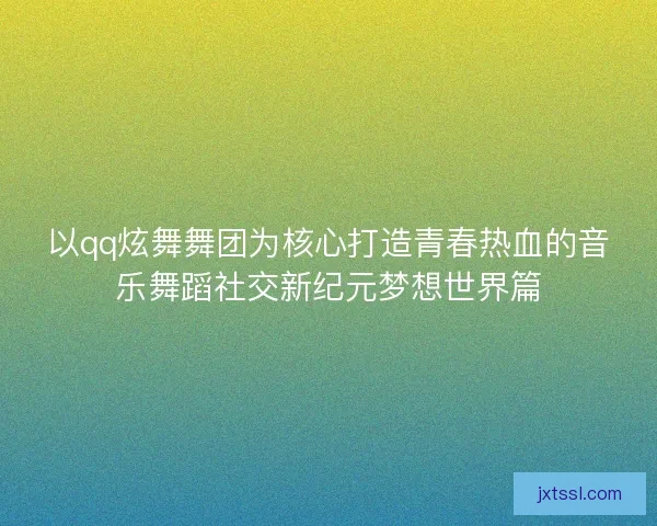 以qq炫舞舞团为核心打造青春热血的音乐舞蹈社交新纪元梦想世界篇