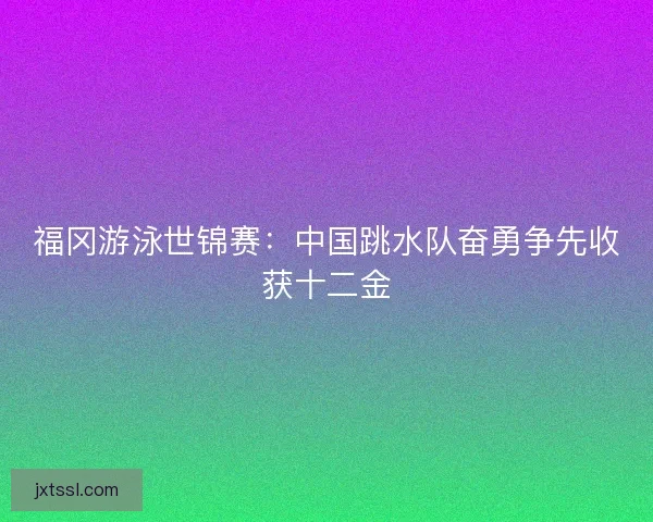 福冈游泳世锦赛：中国跳水队奋勇争先收获十二金