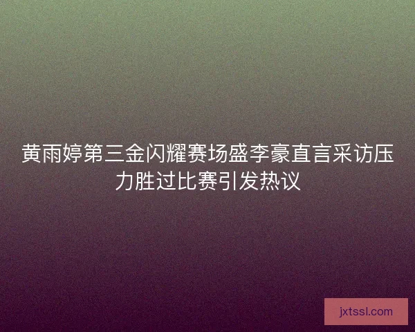 黄雨婷第三金闪耀赛场盛李豪直言采访压力胜过比赛引发热议